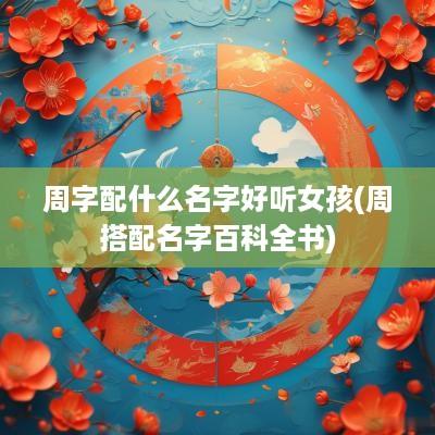 周字配什么名字好听女孩(周搭配名字百科全书)