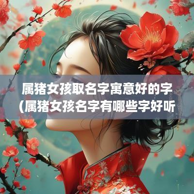 属猪女孩取名字寓意好的字(属猪女孩名字有哪些字好听)