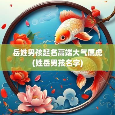 岳姓男孩起名高端大气属虎(姓岳男孩名字) 岳姓男孩起名高端大气属虎(姓岳男孩名字)