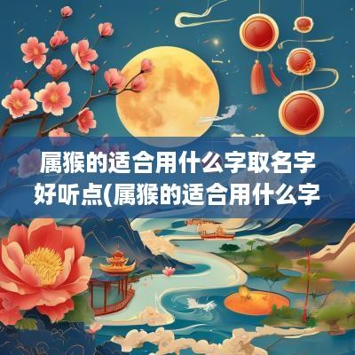 属猴的适合用什么字取名字好听点(属猴的适合用什么字取名字)