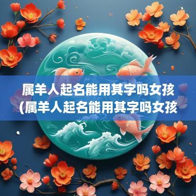 属羊人起名能用其字吗女孩(属羊人起名能用其字吗女孩子)
