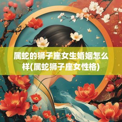 属蛇的狮子座女生婚姻怎么样(属蛇狮子座女性格)