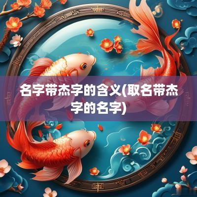 名字带杰字的含义(取名带杰字的名字)