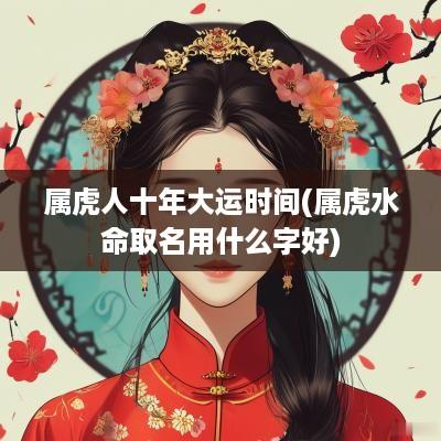 属虎人十年大运时间(属虎水命取名用什么字好)