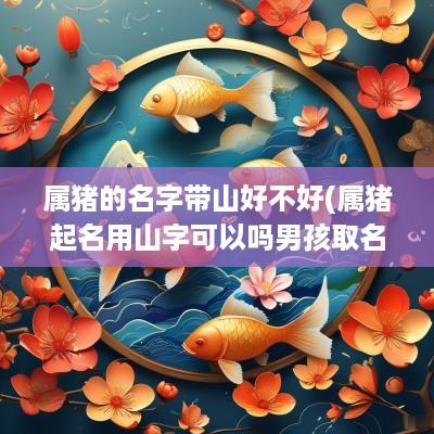 属猪的名字带山好不好(属猪起名用山字可以吗男孩取名)