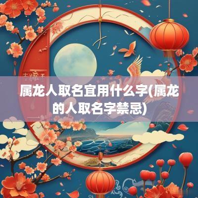属龙人取名宜用什么字(属龙的人取名字禁忌)