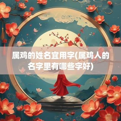 属鸡的姓名宜用字(属鸡人的名字里有哪些字好)