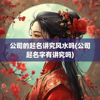 公司的起名讲究风水吗(公司起名字有讲究吗)