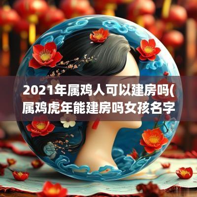 2025年属鸡人可以建房吗(属鸡蛇年能建房吗女孩名字叫什么)