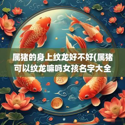 属猪的身上纹龙好不好(属猪可以纹龙嘛吗女孩名字大全)
