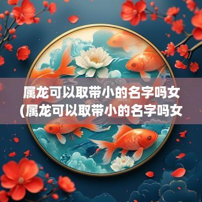 属龙可以取带小的名字吗女(属龙可以取带小的名字吗女孩)