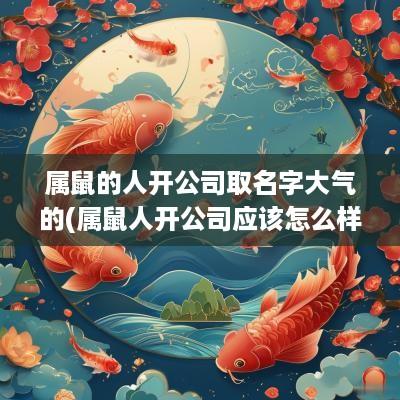 属鼠的人开公司取名字大气的(属鼠人开公司应该怎么样起名)