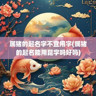 属猪的起名字不宜用字(属猪的起名能用昆字吗好吗)