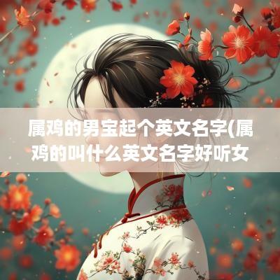 属鸡的男宝起个英文名字(属鸡的叫什么英文名字好听女孩)
