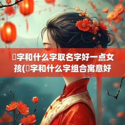 娢字和什么字取名字好一点女孩(霑字和什么字组合寓意好)