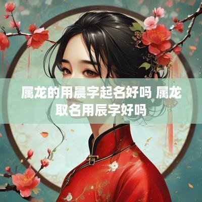 属龙的用晨字起名好吗 属龙取名用辰字好吗