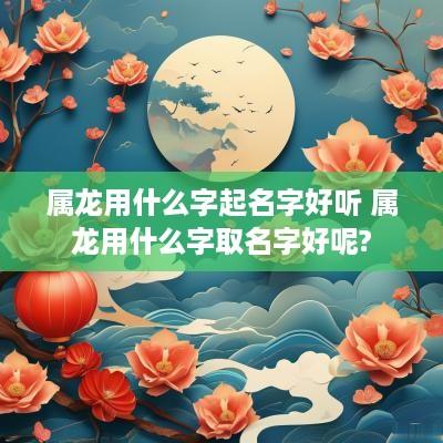 属龙用什么字起名字好听 属龙用什么字取名字好呢?