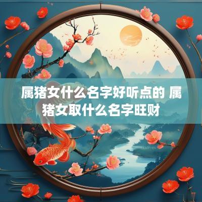 属猪女什么名字好听点的 属猪女取什么名字旺财