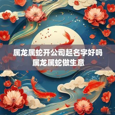 属龙属蛇开公司起名字好吗 属龙属蛇做生意