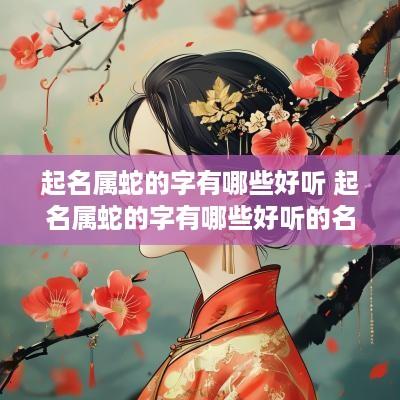 起名属蛇的字有哪些好听 起名属蛇的字有哪些好听的名字
