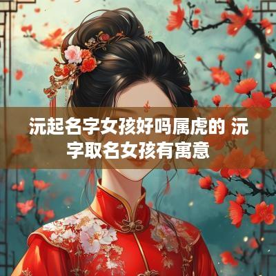 沅起名字女孩好吗属虎的 沅字取名女孩有寓意