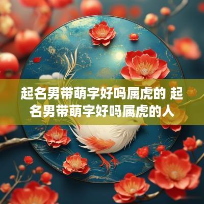起名男带萌字好吗属虎的 起名男带萌字好吗属虎的人