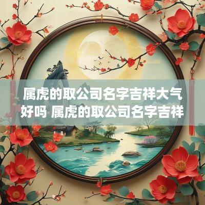 属虎的取公司名字吉祥大气好吗 属虎的取公司名字吉祥大气好吗女孩