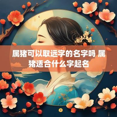 属猪可以取远字的名字吗 属猪适合什么字起名