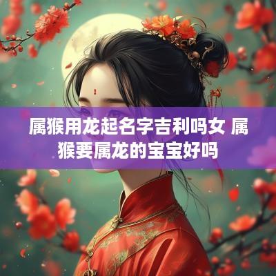 属猴用龙起名字吉利吗女 属猴要属龙的宝宝好吗