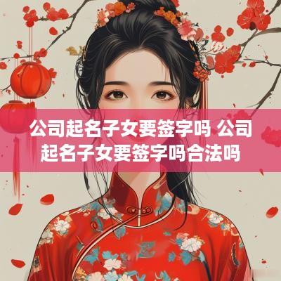 公司起名子女要签字吗 公司起名子女要签字吗合法吗