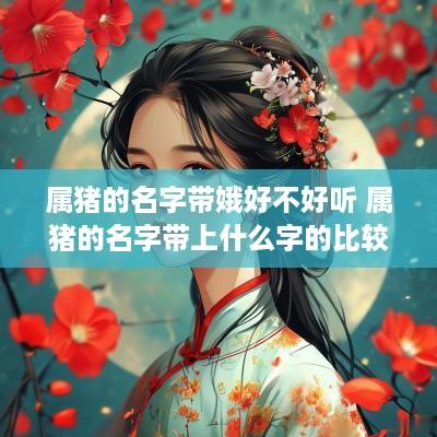 属猪的名字带娥好不好听 属猪的名字带上什么字的比较好