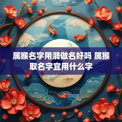 属猴名字用漪做名好吗 属猴取名字宜用什么字