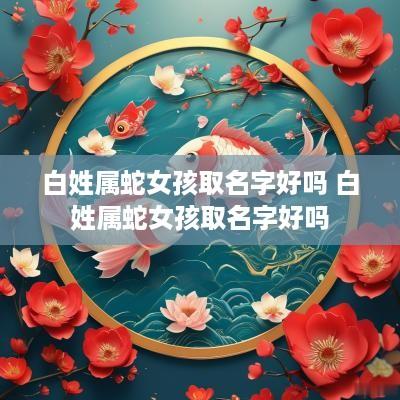白姓属蛇女孩取名字好吗 白姓属蛇女孩取名字好吗