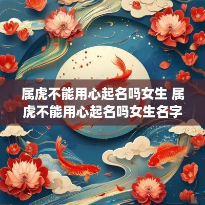 属虎不能用心起名吗女生 属虎不能用心起名吗女生名字