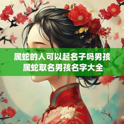 属蛇的人可以起名子吗男孩 属蛇取名男孩名字大全