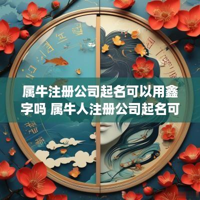 属牛注册公司起名可以用鑫字吗 属牛人注册公司起名可以哪些字