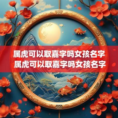 属虎可以取嘉字吗女孩名字 属虎可以取嘉字吗女孩名字怎么取