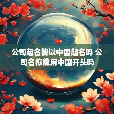 公司起名能以中国起名吗 公司名称能用中国开头吗