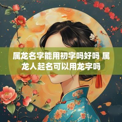 属龙名字能用初字吗好吗 属龙人起名可以用龙字吗