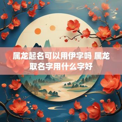 属龙起名可以用伊字吗 属龙取名字用什么字好