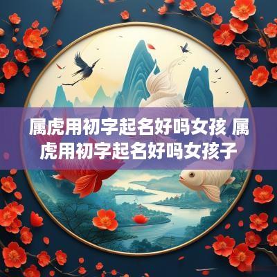 属虎用初字起名好吗女孩 属虎用初字起名好吗女孩子