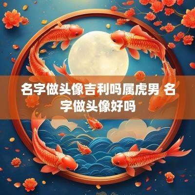 名字做头像吉利吗属虎男 名字做头像好吗