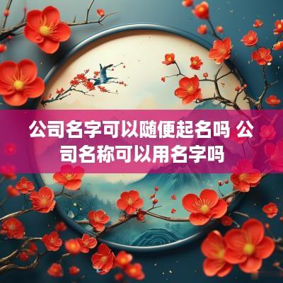 公司名字可以随便起名吗 公司名称可以用名字吗