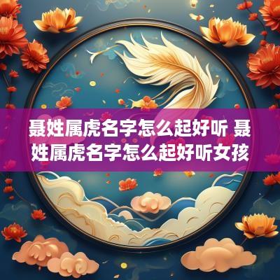 聂姓属虎名字怎么起好听 聂姓属虎名字怎么起好听女孩
