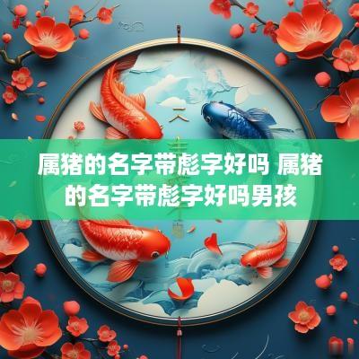 属猪的名字带彪字好吗 属猪的名字带彪字好吗男孩