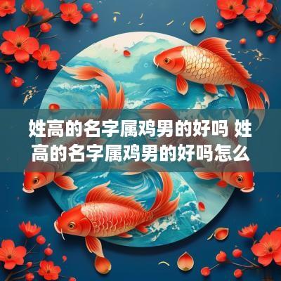 姓高的名字属鸡男的好吗 姓高的名字属鸡男的好吗怎么取