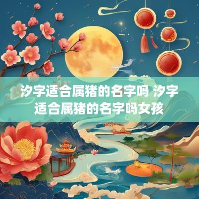 汐字适合属猪的名字吗 汐字适合属猪的名字吗女孩