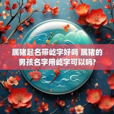 属猪起名带屹字好吗 属猪的男孩名字用屹字可以吗?