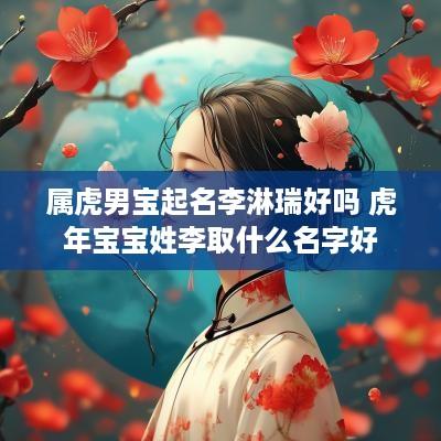 属虎男宝起名李淋瑞好吗 蛇年宝宝姓李取什么名字好