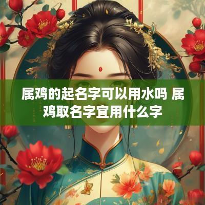 属鸡的起名字可以用水吗 属鸡取名字宜用什么字